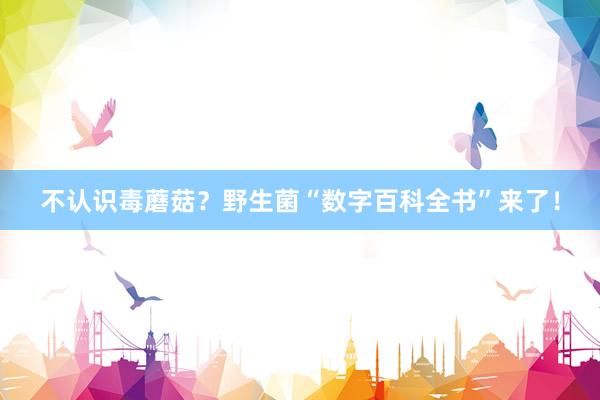 不认识毒蘑菇？野生菌“数字百科全书”来了！