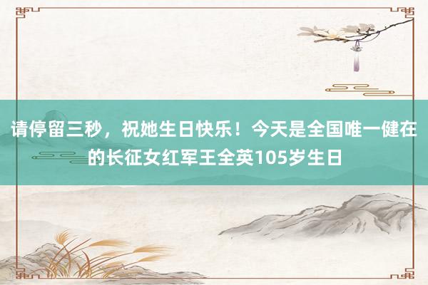 请停留三秒，祝她生日快乐！今天是全国唯一健在的长征女红军王全英105岁生日