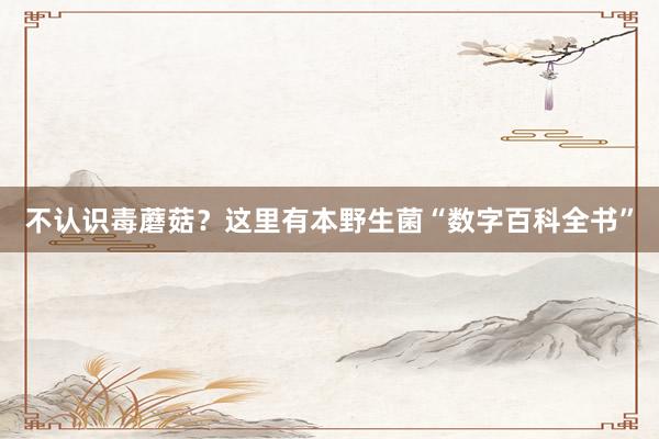 不认识毒蘑菇？这里有本野生菌“数字百科全书”