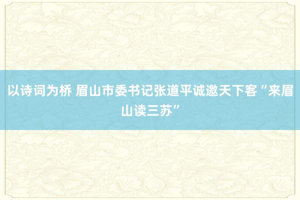 以诗词为桥 眉山市委书记张道平诚邀天下客“来眉山读三苏”