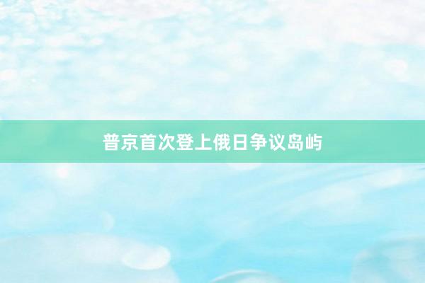 普京首次登上俄日争议岛屿