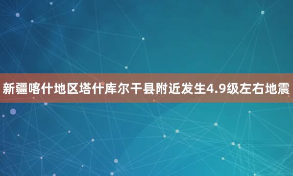 新疆喀什地区塔什库尔干县附近发生4.9级左右地震
