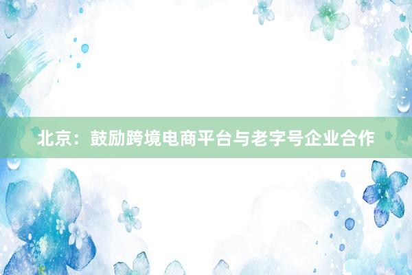北京：鼓励跨境电商平台与老字号企业合作