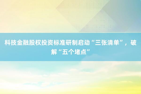 科技金融股权投资标准研制启动“三张清单”，破解“五个堵点”
