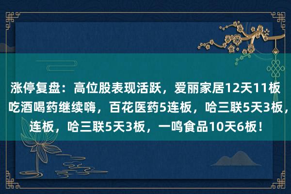 涨停复盘:高位股表现活跃,爱丽家居12天11板,高争民爆9天8板!吃酒喝药继续嗨,百花医药5连板,哈三联5天3板,一鸣食品10天6板!