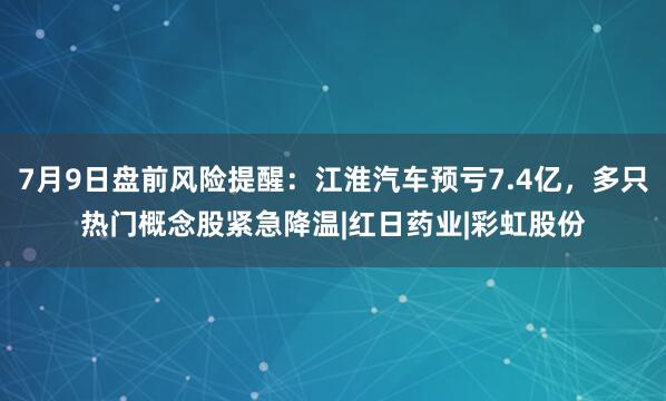 7月9日盘前风险提醒:江淮汽车预亏7.4亿,多只热门概念股紧急降温|红日药业|彩虹股份