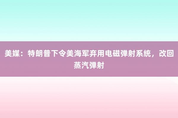 美媒：特朗普下令美海军弃用电磁弹射系统，改回蒸汽弹射