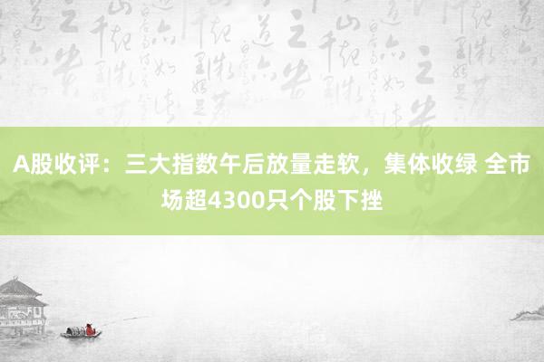 A股收评：三大指数午后放量走软，集体收绿 全市场超4300只个股下挫