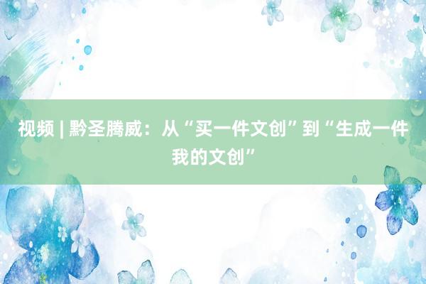 视频 | 黔圣腾威：从“买一件文创”到“生成一件我的文创”