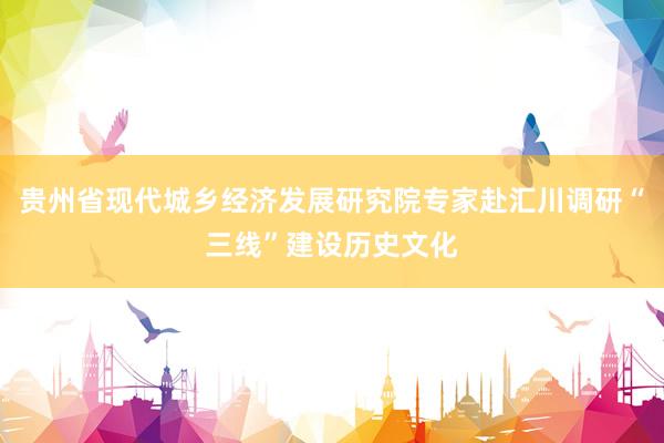 贵州省现代城乡经济发展研究院专家赴汇川调研“三线”建设历史文化