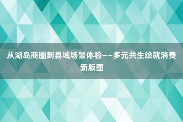 从湖岛商圈到县域场景体验——多元共生绘就消费新版图