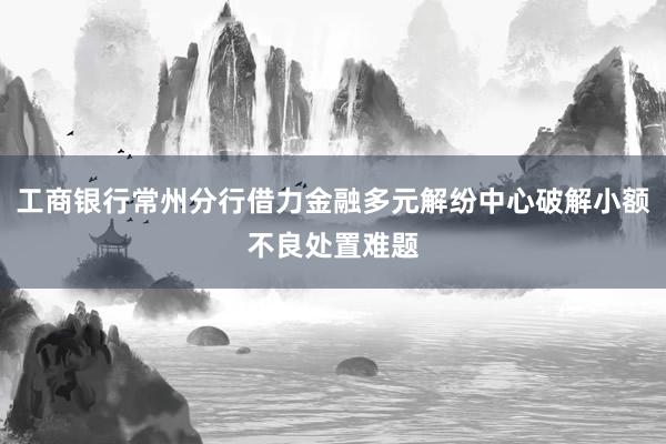 工商银行常州分行借力金融多元解纷中心破解小额不良处置难题