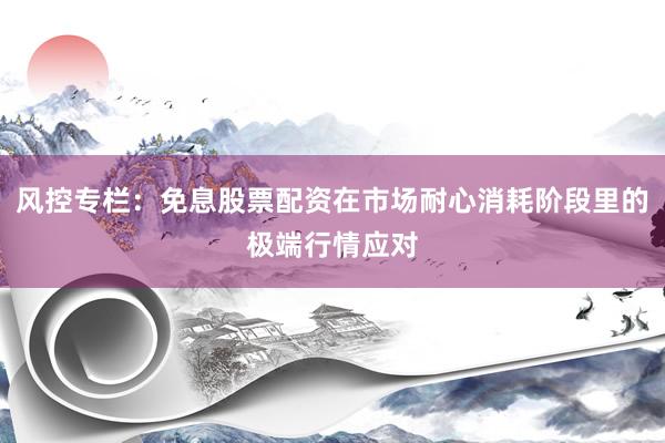 风控专栏：免息股票配资在市场耐心消耗阶段里的极端行情应对
