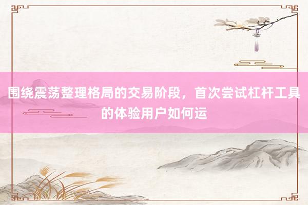 围绕震荡整理格局的交易阶段，首次尝试杠杆工具的体验用户如何运