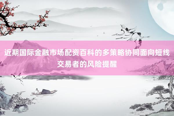 近期国际金融市场配资百科的多策略协同面向短线交易者的风险提醒
