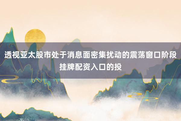 透视亚太股市处于消息面密集扰动的震荡窗口阶段挂牌配资入口的投