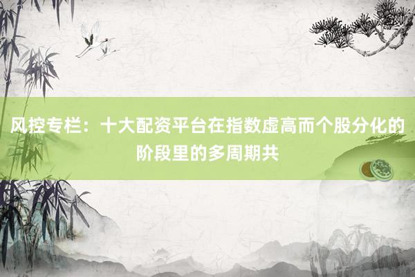 风控专栏：十大配资平台在指数虚高而个股分化的阶段里的多周期共