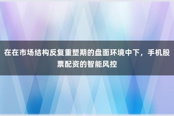 在在市场结构反复重塑期的盘面环境中下，手机股票配资的智能风控