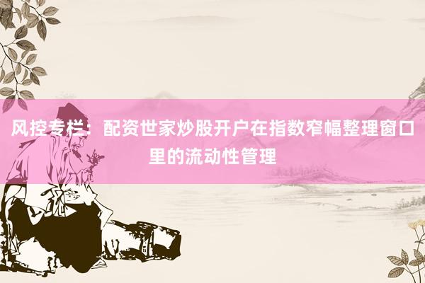 风控专栏:配资世家炒股开户在指数窄幅整理窗口里的流动性管理