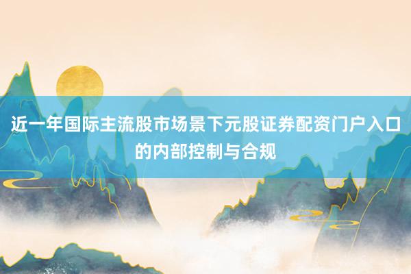 近一年国际主流股市场景下元股证券配资门户入口的内部控制与合规