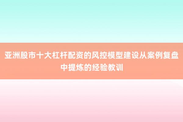 亚洲股市十大杠杆配资的风控模型建设从案例复盘中提炼的经验教训