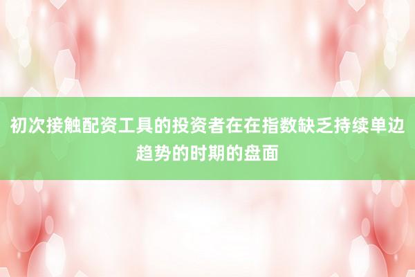 初次接触配资工具的投资者在在指数缺乏持续单边趋势的时期的盘面