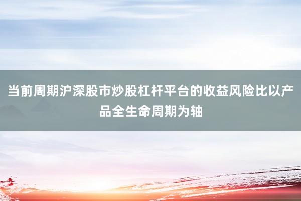 当前周期沪深股市炒股杠杆平台的收益风险比以产品全生命周期为轴
