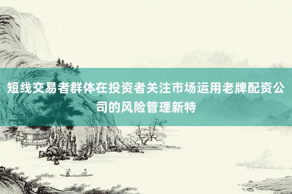 短线交易者群体在投资者关注市场运用老牌配资公司的风险管理新特