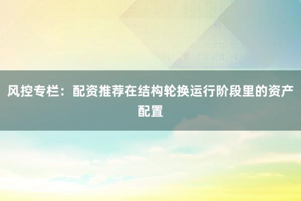 风控专栏：配资推荐在结构轮换运行阶段里的资产配置