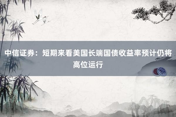 中信证券:短期来看美国长端国债收益率预计仍将高位运行