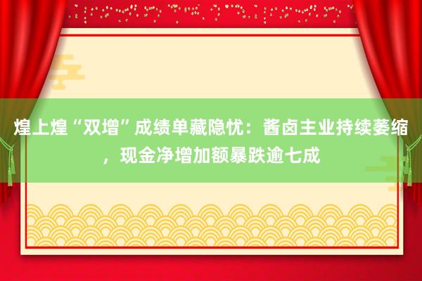 煌上煌“双增”成绩单藏隐忧：酱卤主业持续萎缩，现金净增加额暴跌逾七成