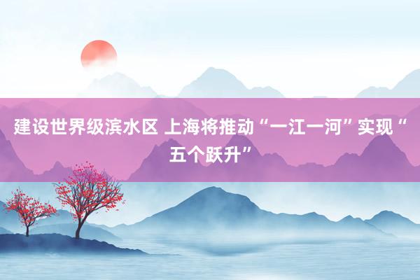 建设世界级滨水区 上海将推动“一江一河”实现“五个跃升”