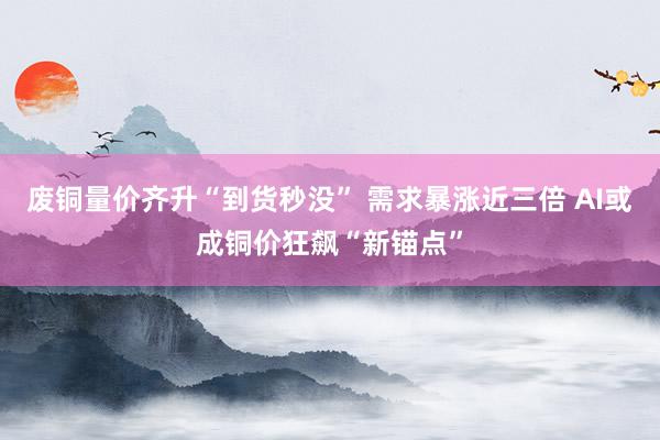 废铜量价齐升“到货秒没” 需求暴涨近三倍 AI或成铜价狂飙“新锚点”