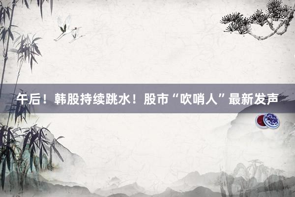 午后!韩股持续跳水!股市“吹哨人”最新发声