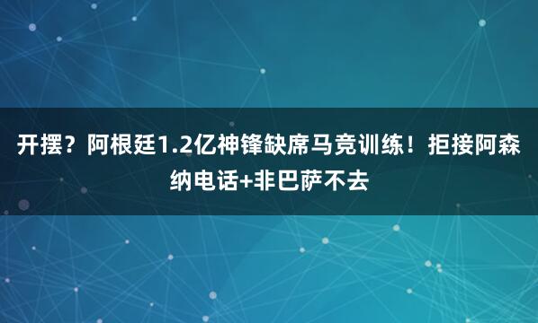 开摆?阿根廷1.2亿神锋缺席马竞训练!拒接阿森纳电话+非巴萨不去