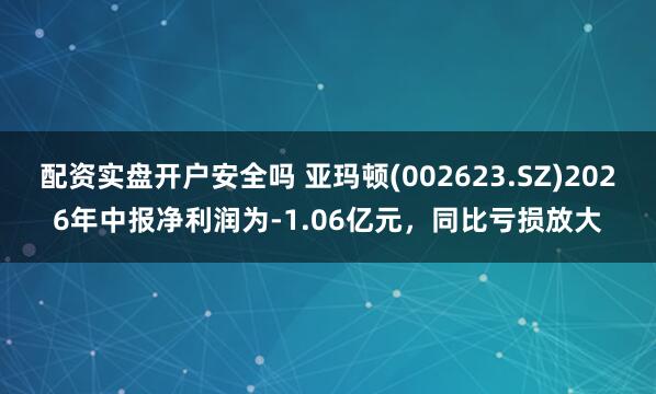 配资实盘开户安全吗 亚玛顿(002623.SZ)2026年中报净利润为-1.06亿元,同比亏损放大