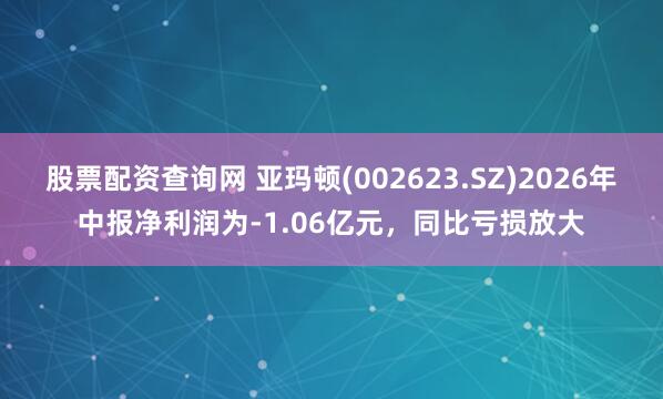 股票配资查询网 亚玛顿(002623.SZ)2026年中报净利润为-1.06亿元，同比亏损放大