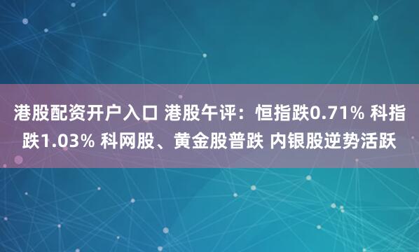 港股配资开户入口 港股午评：恒指跌0.71% 科指跌1.03% 科网股、黄金股普跌 内银股逆势活跃