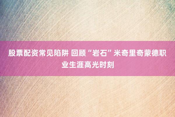 股票配资常见陷阱 回顾“岩石”米奇里奇蒙德职业生涯高光时刻