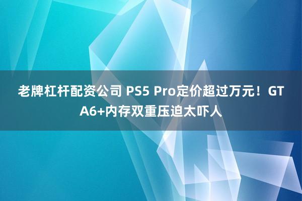 老牌杠杆配资公司 PS5 Pro定价超过万元!GTA6+内存双重压迫太吓人