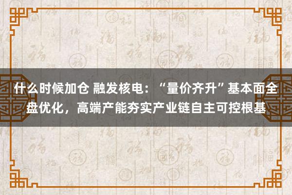 什么时候加仓 融发核电：“量价齐升”基本面全盘优化，高端产能夯实产业链自主可控根基