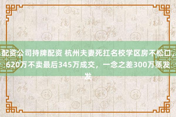配资公司持牌配资 杭州夫妻死扛名校学区房不松口，620万不卖最后345万成交，一念之差300万蒸发