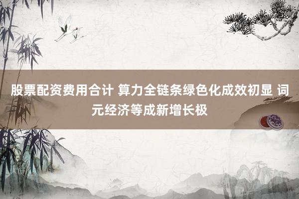股票配资费用合计 算力全链条绿色化成效初显 词元经济等成新增长极