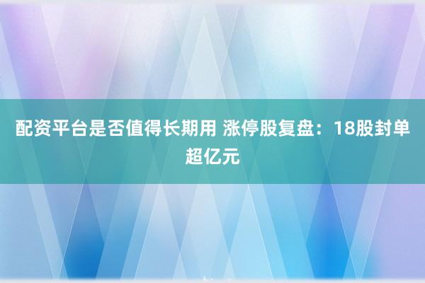 配资平台是否值得长期用 涨停股复盘：18股封单超亿元
