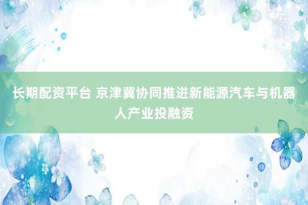 长期配资平台 京津冀协同推进新能源汽车与机器人产业投融资