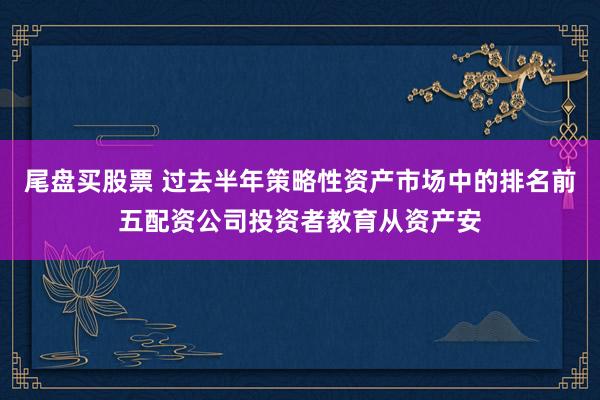 尾盘买股票 过去半年策略性资产市场中的排名前五配资公司投资者教育从资产安