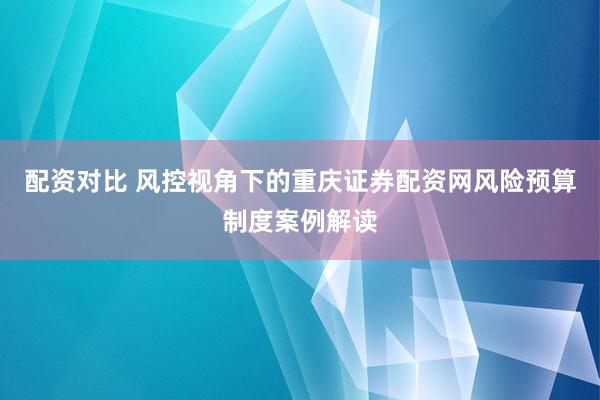配资对比 风控视角下的重庆证券配资网风险预算制度案例解读