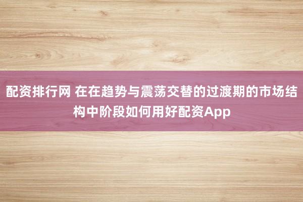 配资排行网 在在趋势与震荡交替的过渡期的市场结构中阶段如何用好配资App