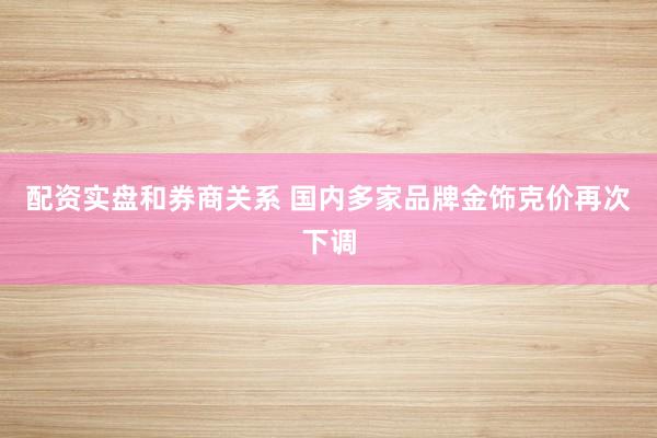 配资实盘和券商关系 国内多家品牌金饰克价再次下调
