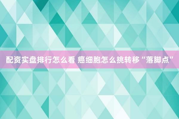 配资实盘排行怎么看 癌细胞怎么挑转移“落脚点”
